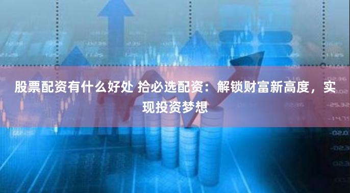 股票配资有什么好处 拾必选配资：解锁财富新高度，实现投资梦想