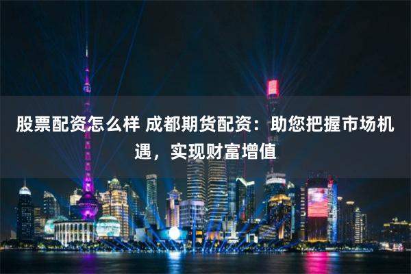 股票配资怎么样 成都期货配资：助您把握市场机遇，实现财富增值