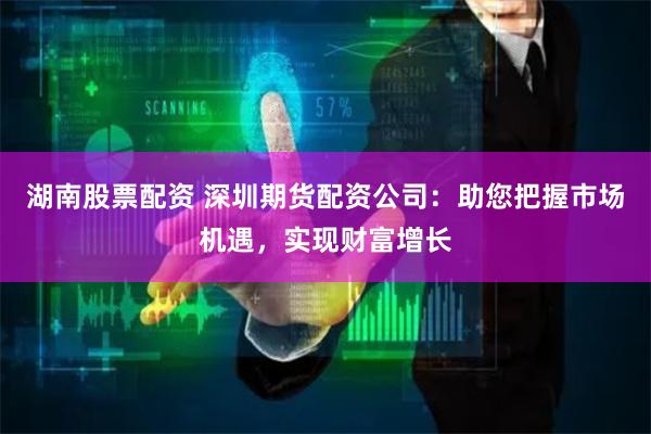 湖南股票配资 深圳期货配资公司：助您把握市场机遇，实现财富增长