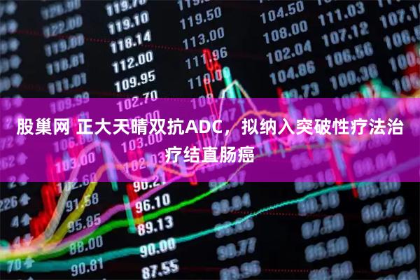 股巢网 正大天晴双抗ADC,拟纳入突破性疗法治疗结直肠癌