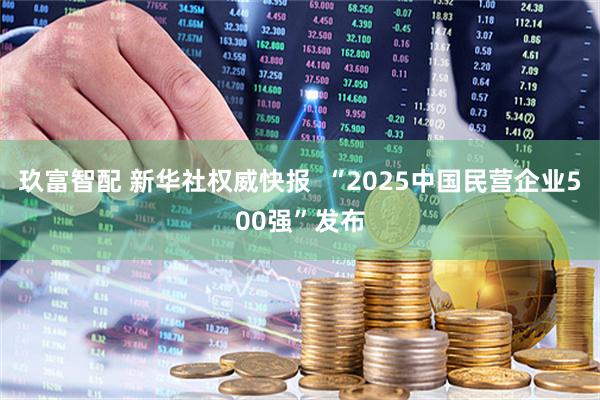 玖富智配 新华社权威快报  “2025中国民营企业500强”发布