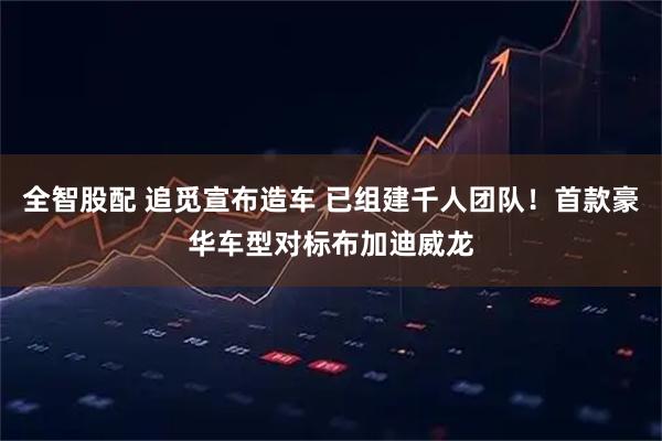 全智股配 追觅宣布造车 已组建千人团队！首款豪华车型对标布加迪威龙