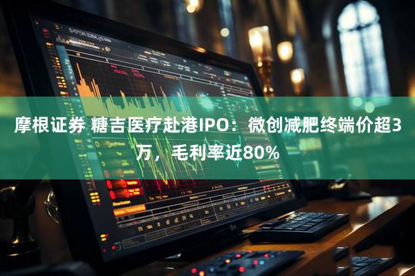 摩根证券 糖吉医疗赴港IPO:微创减肥终端价超3万,毛利率近80%