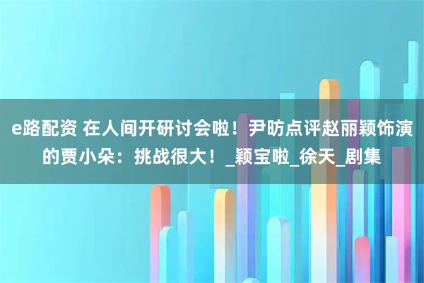e路配资 在人间开研讨会啦！尹昉点评赵丽颖饰演的贾小朵：挑战很大！_颖宝啦_徐天_剧集