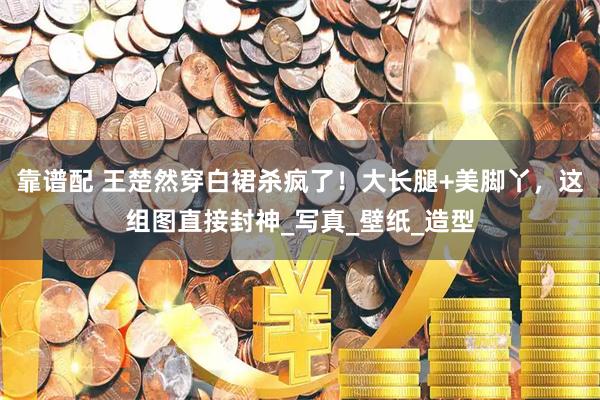 靠谱配 王楚然穿白裙杀疯了！大长腿+美脚丫，这组图直接封神_写真_壁纸_造型