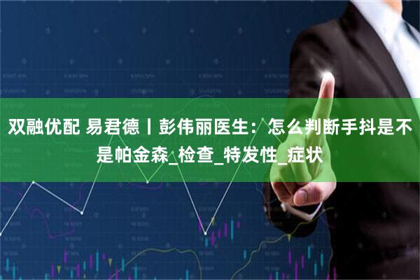 双融优配 易君德丨彭伟丽医生：怎么判断手抖是不是帕金森_检查_特发性_症状