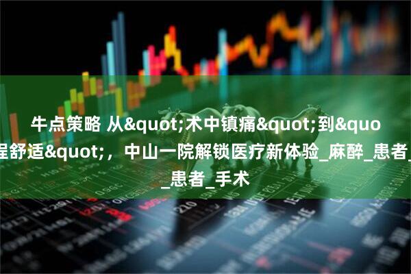 牛点策略 从"术中镇痛"到"全程舒适"，中山一院解锁医疗新体验_麻醉_患者_手术