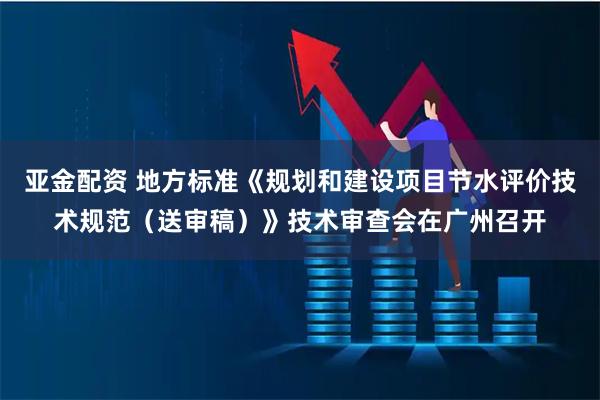 亚金配资 地方标准《规划和建设项目节水评价技术规范（送审稿）》技术审查会在广州召开