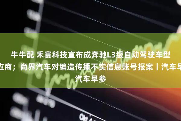 牛牛配 禾赛科技宣布成奔驰L3级自动驾驶车型供应商；尚界汽车对编造传播不实信息账号报案丨汽车早参