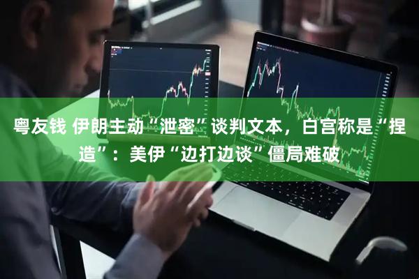 粤友钱 伊朗主动“泄密”谈判文本，白宫称是“捏造”：美伊“边打边谈”僵局难破