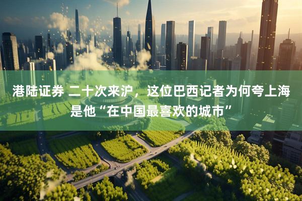 港陆证券 二十次来沪，这位巴西记者为何夸上海是他“在中国最喜欢的城市”