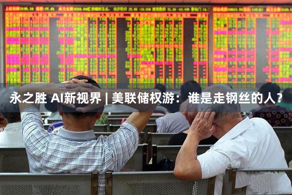 永之胜 AI新视界 | 美联储权游：谁是走钢丝的人？