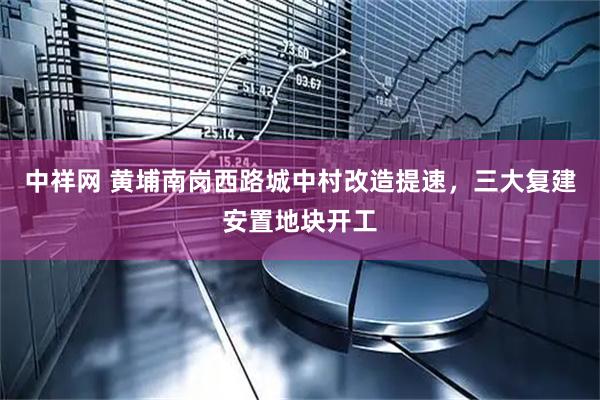 中祥网 黄埔南岗西路城中村改造提速，三大复建安置地块开工