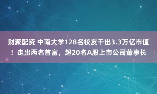 财聚配资 中南大学128名校友干出3.3万亿市值！走出两名首富，超20名A股上市公司董事长