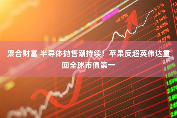 聚合财富 半导体抛售潮持续！苹果反超英伟达重回全球市值第一