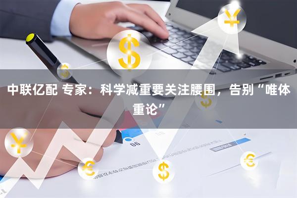 中联亿配 专家：科学减重要关注腰围，告别“唯体重论”
