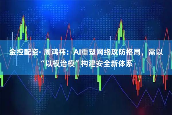 金控配资· 周鸿祎：AI重塑网络攻防格局，需以“以模治模”构建安全新体系