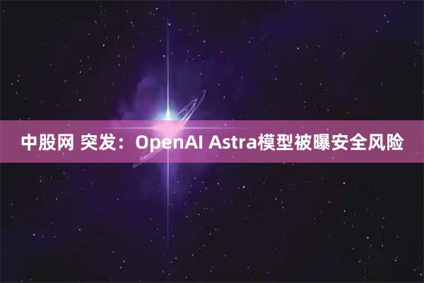 中股网 突发：OpenAI Astra模型被曝安全风险