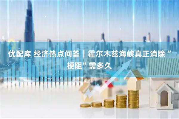 优配库 经济热点问答｜霍尔木兹海峡真正消除“梗阻”需多久